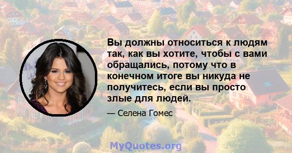 Вы должны относиться к людям так, как вы хотите, чтобы с вами обращались, потому что в конечном итоге вы никуда не получитесь, если вы просто злые для людей.