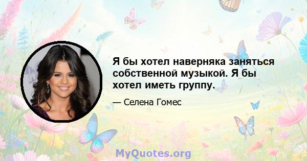 Я бы хотел наверняка заняться собственной музыкой. Я бы хотел иметь группу.