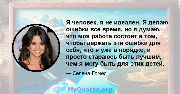 Я человек, я не идеален. Я делаю ошибки все время, но я думаю, что моя работа состоит в том, чтобы держать эти ошибки для себя, что я уже в порядке, и просто стараюсь быть лучшим, чем я могу быть для этих детей.