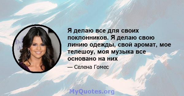 Я делаю все для своих поклонников. Я делаю свою линию одежды, свой аромат, мое телешоу, моя музыка все основано на них