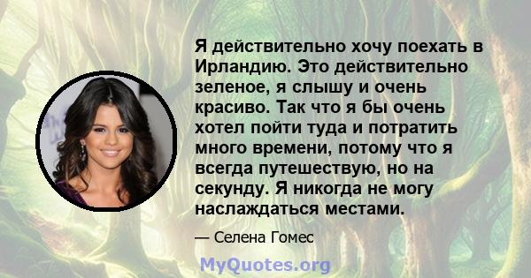 Я действительно хочу поехать в Ирландию. Это действительно зеленое, я слышу и очень красиво. Так что я бы очень хотел пойти туда и потратить много времени, потому что я всегда путешествую, но на секунду. Я никогда не