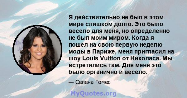 Я действительно не был в этом мире слишком долго. Это было весело для меня, но определенно не был моим миром. Когда я пошел на свою первую неделю моды в Париже, меня пригласил на шоу Louis Vuitton от Николаса. Мы