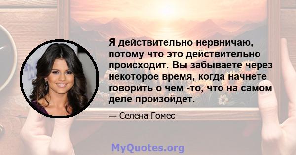 Я действительно нервничаю, потому что это действительно происходит. Вы забываете через некоторое время, когда начнете говорить о чем -то, что на самом деле произойдет.