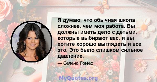 Я думаю, что обычная школа сложнее, чем моя работа. Вы должны иметь дело с детьми, которые выбирают вас, и вы хотите хорошо выглядеть и все это. Это было слишком сильное давление.