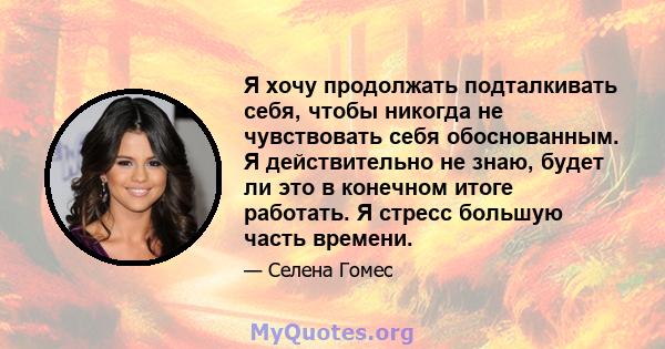 Я хочу продолжать подталкивать себя, чтобы никогда не чувствовать себя обоснованным. Я действительно не знаю, будет ли это в конечном итоге работать. Я стресс большую часть времени.