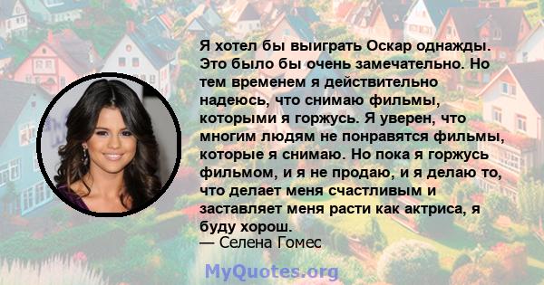 Я хотел бы выиграть Оскар однажды. Это было бы очень замечательно. Но тем временем я действительно надеюсь, что снимаю фильмы, которыми я горжусь. Я уверен, что многим людям не понравятся фильмы, которые я снимаю. Но