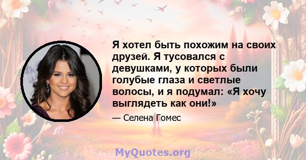 Я хотел быть похожим на своих друзей. Я тусовался с девушками, у которых были голубые глаза и светлые волосы, и я подумал: «Я хочу выглядеть как они!»