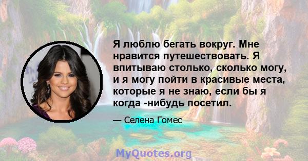 Я люблю бегать вокруг. Мне нравится путешествовать. Я впитываю столько, сколько могу, и я могу пойти в красивые места, которые я не знаю, если бы я когда -нибудь посетил.