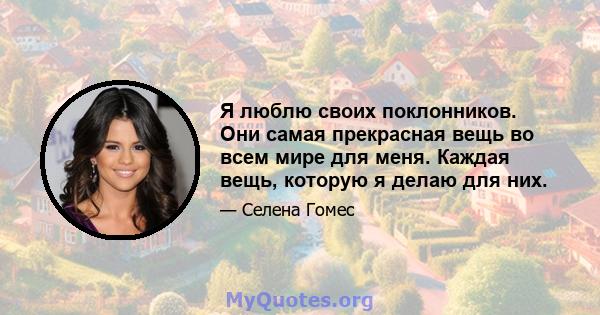 Я люблю своих поклонников. Они самая прекрасная вещь во всем мире для меня. Каждая вещь, которую я делаю для них.