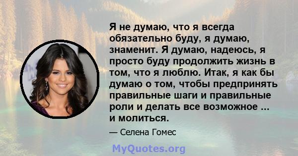 Я не думаю, что я всегда обязательно буду, я думаю, знаменит. Я думаю, надеюсь, я просто буду продолжить жизнь в том, что я люблю. Итак, я как бы думаю о том, чтобы предпринять правильные шаги и правильные роли и делать 