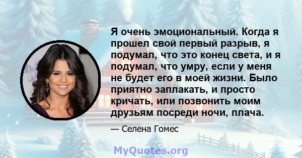 Я очень эмоциональный. Когда я прошел свой первый разрыв, я подумал, что это конец света, и я подумал, что умру, если у меня не будет его в моей жизни. Было приятно заплакать, и просто кричать, или позвонить моим