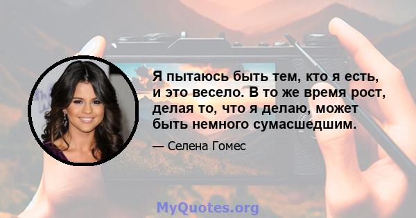 Я пытаюсь быть тем, кто я есть, и это весело. В то же время рост, делая то, что я делаю, может быть немного сумасшедшим.