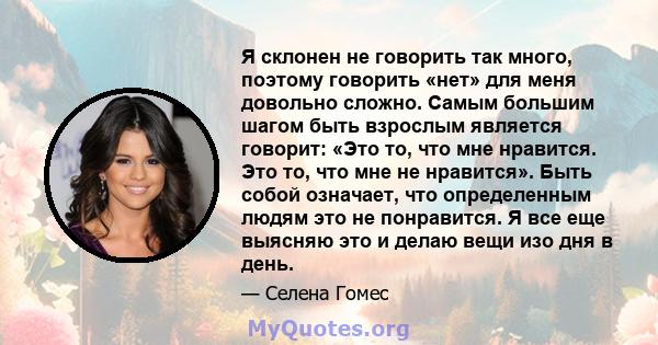 Я склонен не говорить так много, поэтому говорить «нет» для меня довольно сложно. Самым большим шагом быть взрослым является говорит: «Это то, что мне нравится. Это то, что мне не нравится». Быть собой означает, что