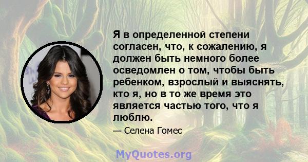 Я в определенной степени согласен, что, к сожалению, я должен быть немного более осведомлен о том, чтобы быть ребенком, взрослый и выяснять, кто я, но в то же время это является частью того, что я люблю.