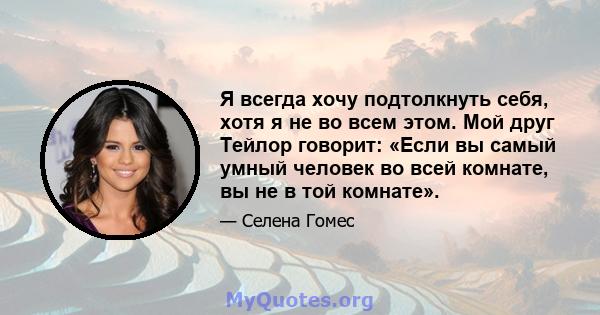 Я всегда хочу подтолкнуть себя, хотя я не во всем этом. Мой друг Тейлор говорит: «Если вы самый умный человек во всей комнате, вы не в той комнате».