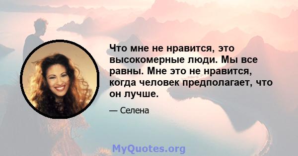 Что мне не нравится, это высокомерные люди. Мы все равны. Мне это не нравится, когда человек предполагает, что он лучше.