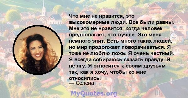 Что мне не нравится, это высокомерные люди. Все были равны. Мне это не нравится, когда человек предполагает, что лучше. Это меня немного злит. Есть много таких людей, но мир продолжает поворачиваться. Я тоже не люблю