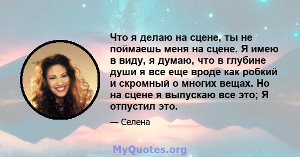 Что я делаю на сцене, ты не поймаешь меня на сцене. Я имею в виду, я думаю, что в глубине души я все еще вроде как робкий и скромный о многих вещах. Но на сцене я выпускаю все это; Я отпустил это.