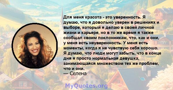 Для меня красота - это уверенность. Я думаю, что я довольно уверен в решениях и выборе, который я делаю в своей личной жизни и карьере, но в то же время я также сообщал своим поклонникам, что, как и они, у меня есть