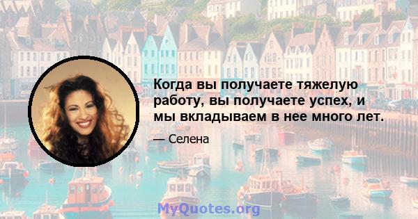 Когда вы получаете тяжелую работу, вы получаете успех, и мы вкладываем в нее много лет.