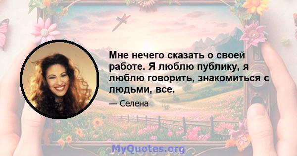 Мне нечего сказать о своей работе. Я люблю публику, я люблю говорить, знакомиться с людьми, все.