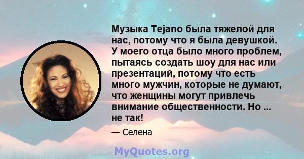 Музыка Tejano была тяжелой для нас, потому что я была девушкой. У моего отца было много проблем, пытаясь создать шоу для нас или презентаций, потому что есть много мужчин, которые не думают, что женщины могут привлечь