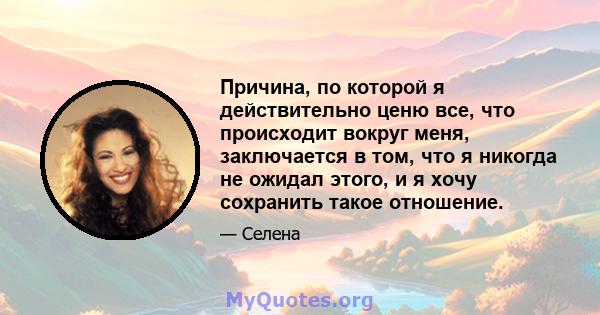 Причина, по которой я действительно ценю все, что происходит вокруг меня, заключается в том, что я никогда не ожидал этого, и я хочу сохранить такое отношение.