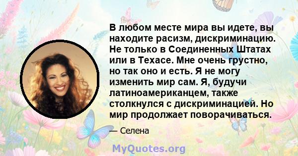 В любом месте мира вы идете, вы находите расизм, дискриминацию. Не только в Соединенных Штатах или в Техасе. Мне очень грустно, но так оно и есть. Я не могу изменить мир сам. Я, будучи латиноамериканцем, также