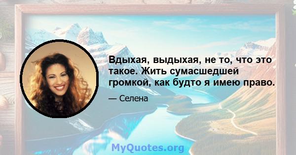 Вдыхая, выдыхая, не то, что это такое. Жить сумасшедшей громкой, как будто я имею право.