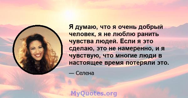 Я думаю, что я очень добрый человек, я не люблю ранить чувства людей. Если я это сделаю, это не намеренно, и я чувствую, что многие люди в настоящее время потеряли это.