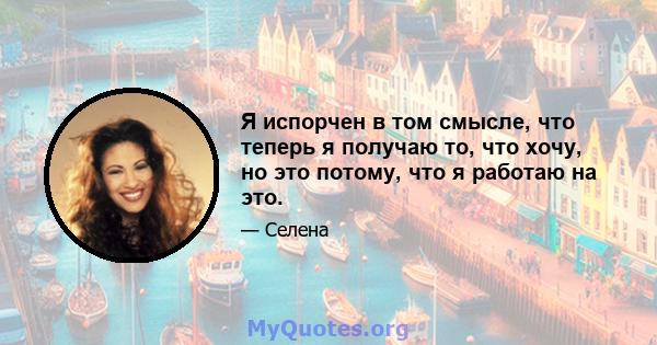 Я испорчен в том смысле, что теперь я получаю то, что хочу, но это потому, что я работаю на это.