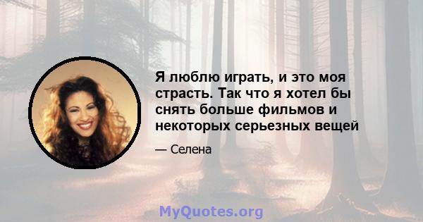 Я люблю играть, и это моя страсть. Так что я хотел бы снять больше фильмов и некоторых серьезных вещей