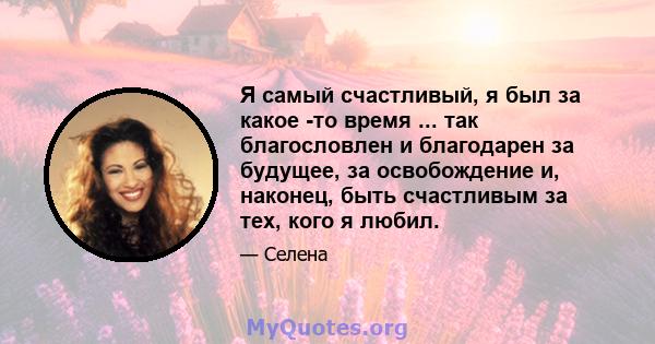 Я самый счастливый, я был за какое -то время ... так благословлен и благодарен за будущее, за освобождение и, наконец, быть счастливым за тех, кого я любил.