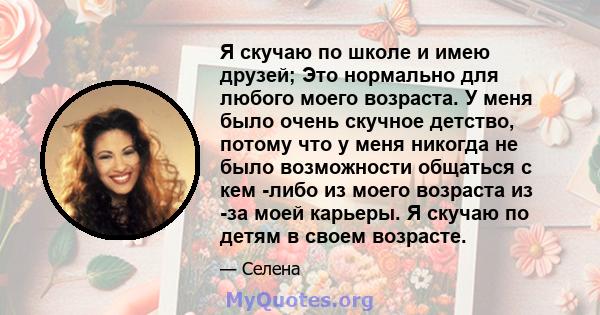 Я скучаю по школе и имею друзей; Это нормально для любого моего возраста. У меня было очень скучное детство, потому что у меня никогда не было возможности общаться с кем -либо из моего возраста из -за моей карьеры. Я