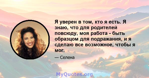 Я уверен в том, кто я есть. Я знаю, что для родителей повсюду, моя работа - быть образцом для подражания, и я сделаю все возможное, чтобы я мог.