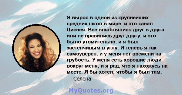 Я вырос в одной из крупнейших средних школ в мире, и это канал Диснея. Все влюблялись друг в друга или не нравились друг другу, и это было утомительно, и я был застенчивым в углу. И теперь я так самоуверен, и у меня нет 