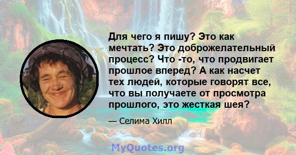 Для чего я пишу? Это как мечтать? Это доброжелательный процесс? Что -то, что продвигает прошлое вперед? А как насчет тех людей, которые говорят все, что вы получаете от просмотра прошлого, это жесткая шея?