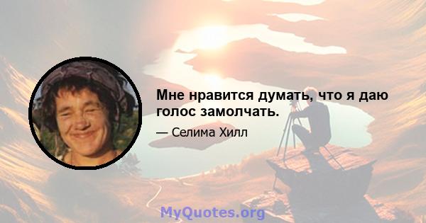 Мне нравится думать, что я даю голос замолчать.