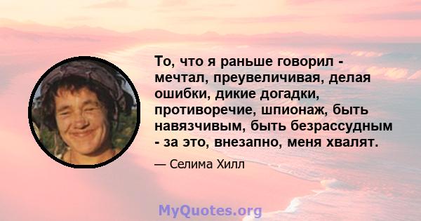 То, что я раньше говорил - мечтал, преувеличивая, делая ошибки, дикие догадки, противоречие, шпионаж, быть навязчивым, быть безрассудным - за это, внезапно, меня хвалят.