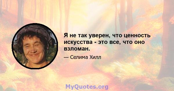 Я не так уверен, что ценность искусства - это все, что оно взломан.