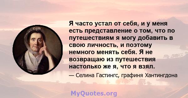 Я часто устал от себя, и у меня есть представление о том, что по путешествиям я могу добавить в свою личность, и поэтому немного менять себя. Я не возвращаю из путешествия настолько же я, что я взял.