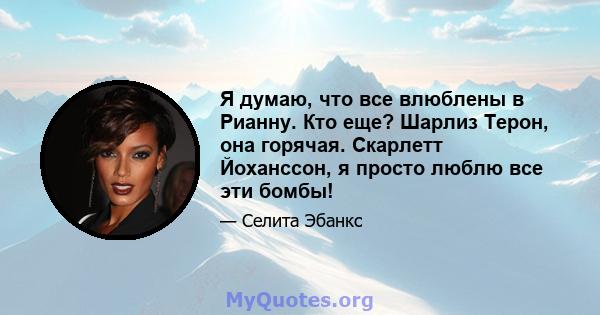 Я думаю, что все влюблены в Рианну. Кто еще? Шарлиз Терон, она горячая. Скарлетт Йоханссон, я просто люблю все эти бомбы!