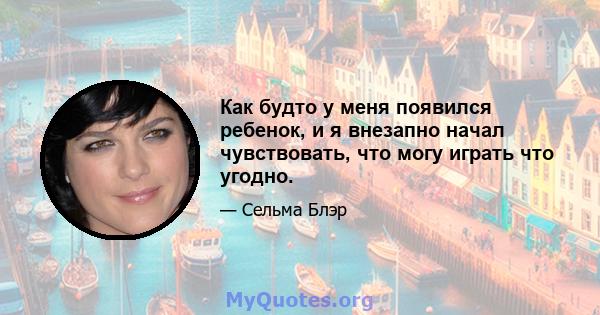 Как будто у меня появился ребенок, и я внезапно начал чувствовать, что могу играть что угодно.