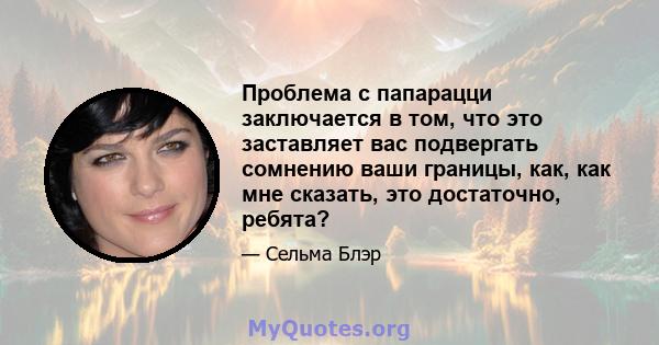 Проблема с папарацци заключается в том, что это заставляет вас подвергать сомнению ваши границы, как, как мне сказать, это достаточно, ребята?