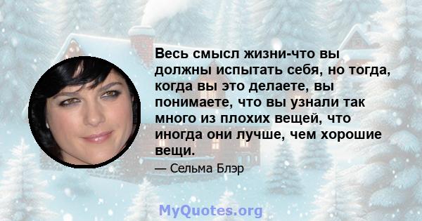 Весь смысл жизни-что вы должны испытать себя, но тогда, когда вы это делаете, вы понимаете, что вы узнали так много из плохих вещей, что иногда они лучше, чем хорошие вещи.