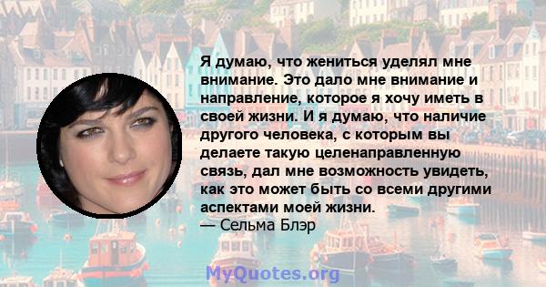 Я думаю, что жениться уделял мне внимание. Это дало мне внимание и направление, которое я хочу иметь в своей жизни. И я думаю, что наличие другого человека, с которым вы делаете такую ​​целенаправленную связь, дал мне