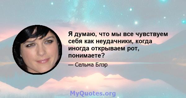 Я думаю, что мы все чувствуем себя как неудачники, когда иногда открываем рот, понимаете?