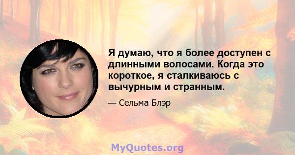 Я думаю, что я более доступен с длинными волосами. Когда это короткое, я сталкиваюсь с вычурным и странным.