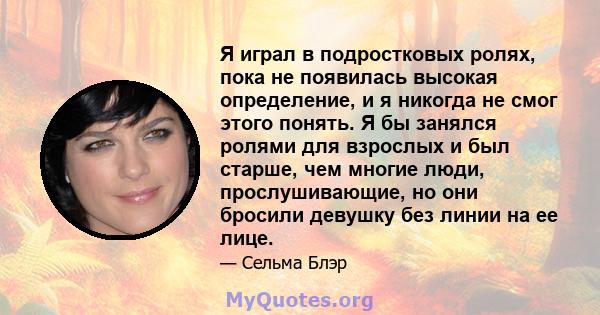 Я играл в подростковых ролях, пока не появилась высокая определение, и я никогда не смог этого понять. Я бы занялся ролями для взрослых и был старше, чем многие люди, прослушивающие, но они бросили девушку без линии на