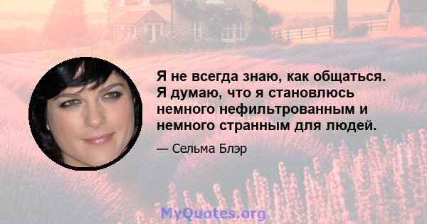 Я не всегда знаю, как общаться. Я думаю, что я становлюсь немного нефильтрованным и немного странным для людей.